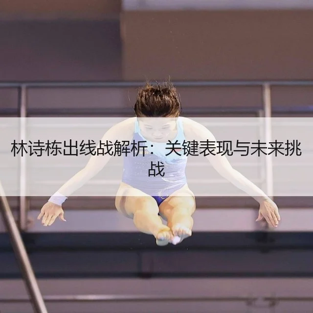 林诗栋出线战解析：关键表现与未来挑战